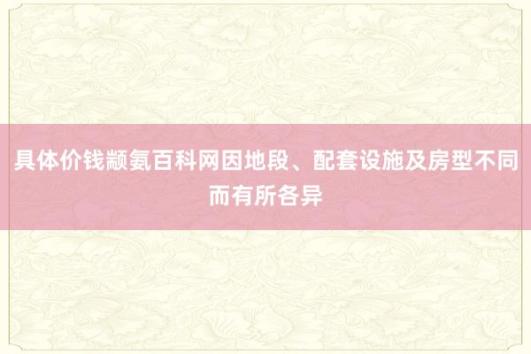 具体价钱颛氨百科网因地段、配套设施及房型不同而有所各异